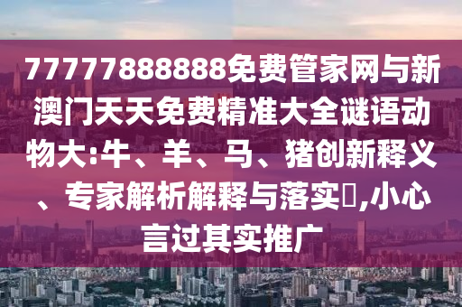 77777888888免費(fèi)管家網(wǎng)與新澳門(mén)天天免費(fèi)精準(zhǔn)大全謎語(yǔ)動(dòng)物大:牛、羊、馬、豬創(chuàng)新釋義、專家解析解釋與落實(shí)?,小心言過(guò)其實(shí)推廣