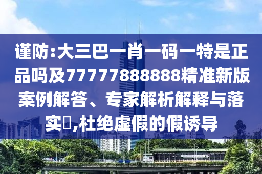 謹防:大三巴一肖一碼一特是正品嗎及77777888888精準新版案例解答、專家解析解釋與落實?,杜絕虛假的假誘導