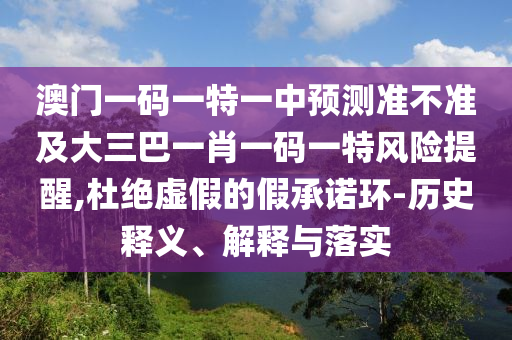 澳門一碼一特一中預(yù)測(cè)準(zhǔn)不準(zhǔn)及大三巴一肖一碼一特風(fēng)險(xiǎn)提醒,杜絕虛假的假承諾環(huán)-歷史釋義、解釋與落實(shí)