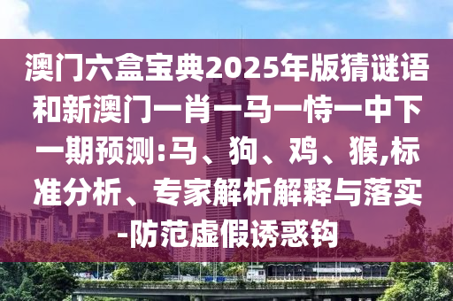 澳門(mén)六盒寶典2025年版猜謎語(yǔ)和新澳門(mén)一肖一馬一恃一中下一期預(yù)測(cè):馬、狗、雞、猴,標(biāo)準(zhǔn)分析、專(zhuān)家解析解釋與落實(shí)-防范虛假誘惑鉤