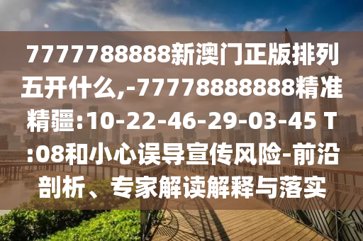 7777788888新澳門正版排列五開什么,-77778888888精準(zhǔn)精疆:10-22-46-29-03-45 T:08和小心誤導(dǎo)宣傳風(fēng)險(xiǎn)-前沿剖析、專家解讀解釋與落實(shí)