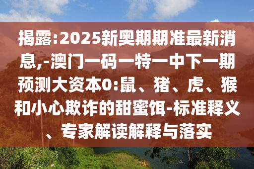 揭露:2025新奧期期準(zhǔn)最新消息,-澳門一碼一特一中下一期預(yù)測大資本0:鼠、豬、虎、猴和小心欺詐的甜蜜餌-標(biāo)準(zhǔn)釋義、專家解讀解釋與落實