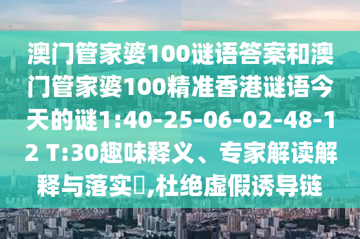 澳門管家婆100謎語答案和澳門管家婆100精準(zhǔn)香港謎語今天的謎1:40-25-06-02-48-12 T:30趣味釋義、專家解讀解釋與落實?,杜絕虛假誘導(dǎo)鏈