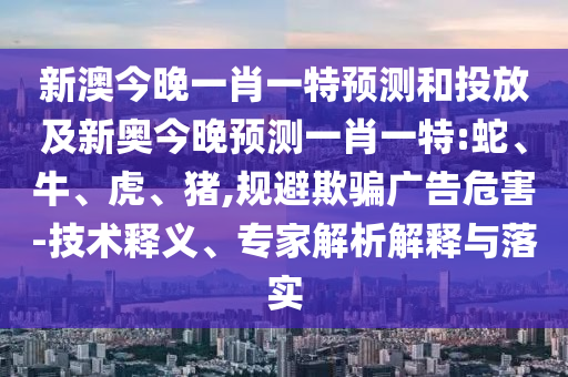 新澳今晚一肖一特預(yù)測和投放及新奧今晚預(yù)測一肖一特:蛇、牛、虎、豬,規(guī)避欺騙廣告危害-技術(shù)釋義、專家解析解釋與落實(shí)