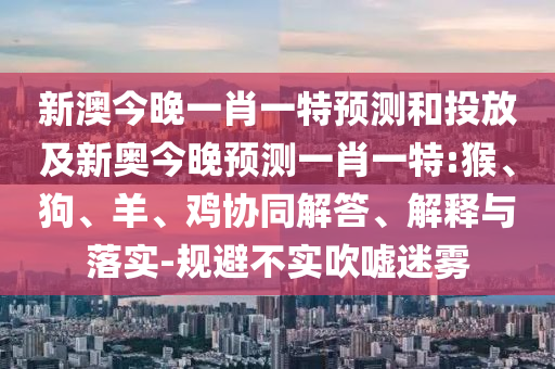 新澳今晚一肖一特預(yù)測和投放及新奧今晚預(yù)測一肖一特:猴、狗、羊、雞協(xié)同解答、解釋與落實-規(guī)避不實吹噓迷霧