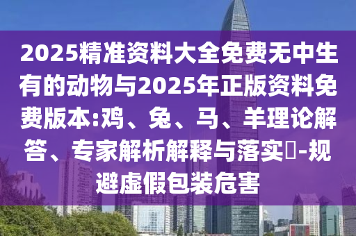 2025精準(zhǔn)資料大全免費(fèi)無中生有的動物與2025年正版資料免費(fèi)版本:雞、兔、馬、羊理論解答、專家解析解釋與落實(shí)?-規(guī)避虛假包裝危害
