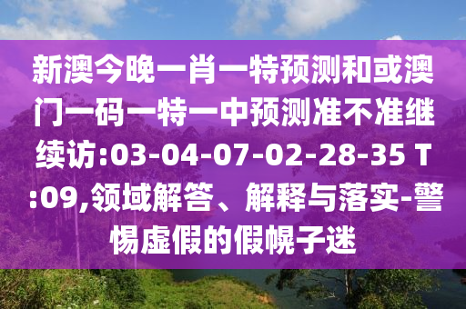新澳今晚一肖一特預(yù)測(cè)和或澳門(mén)一碼一特一中預(yù)測(cè)準(zhǔn)不準(zhǔn)繼續(xù)訪:03-04-07-02-28-35 T:09,領(lǐng)域解答、解釋與落實(shí)-警惕虛假的假幌子迷