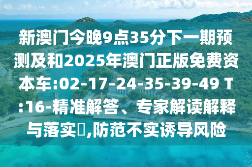 新澳門今晚9點(diǎn)35分下一期預(yù)測及和2025年澳門正版免費(fèi)資本車:02-17-24-35-39-49 T:16-精準(zhǔn)解答、專家解讀解釋與落實(shí)?,防范不實(shí)誘導(dǎo)風(fēng)險