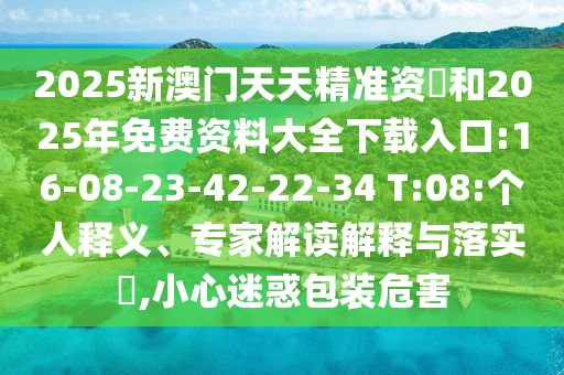 2025新澳門(mén)天天精準(zhǔn)資枓和2025年免費(fèi)資料大全下載入口:16-08-23-42-22-34 T:08:個(gè)人釋義、專家解讀解釋與落實(shí)?,小心迷惑包裝危害