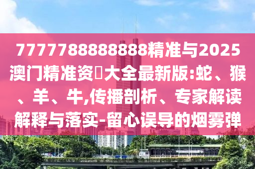 7777788888888精準(zhǔn)與2025澳門精準(zhǔn)資枓大全最新版:蛇、猴、羊、牛,傳播剖析、專家解讀解釋與落實(shí)-留心誤導(dǎo)的煙霧彈